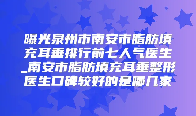 曝光泉州市南安市脂肪填充耳垂排行前七人气医生_南安市脂肪填充耳垂整形医生口碑较好的是哪几家