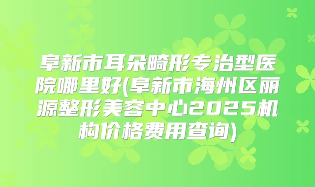 阜新市耳朵畸形专治型医院哪里好(阜新市海州区丽源整形美容中心2025机构价格费用查询)