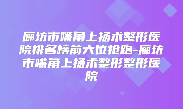 廊坊市嘴角上扬术整形医院排名榜前六位抢跑-廊坊市嘴角上扬术整形整形医院