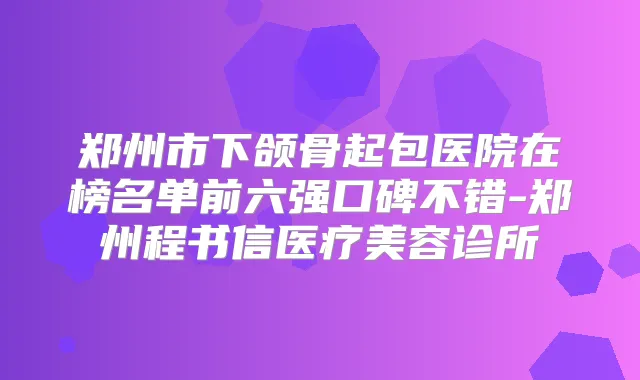 郑州市下颌骨起包医院在榜名单前六强口碑不错-郑州程书信医疗美容诊所