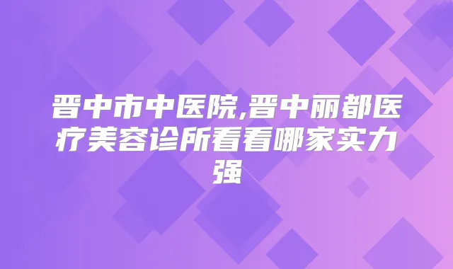 晋中市中医院,晋中丽都医疗美容诊所看看哪家实力强