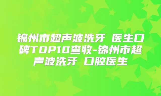 锦州市超声波洗牙 医生口碑TOP10查收-锦州市超声波洗牙 口腔医生