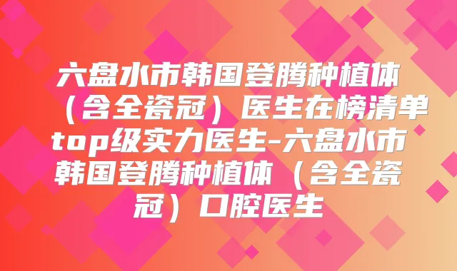 六盘水市韩国登腾种植体（含全瓷冠）医生在榜清单top级实力医生-六盘水市韩国登腾种植体（含全瓷冠）口腔医生