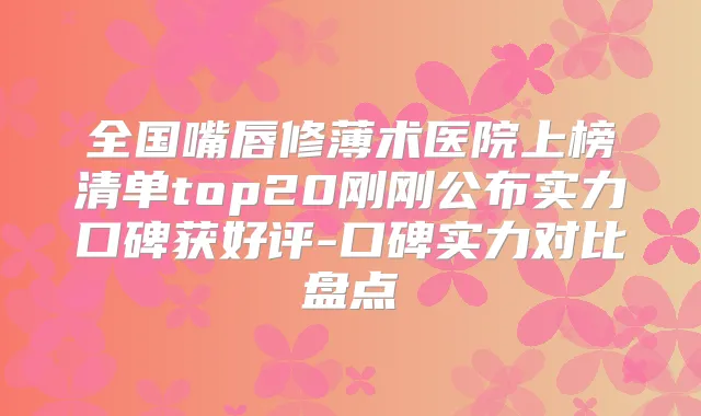 全国嘴唇修薄术医院上榜清单top20刚刚公布实力口碑获好评-口碑实力对比盘点