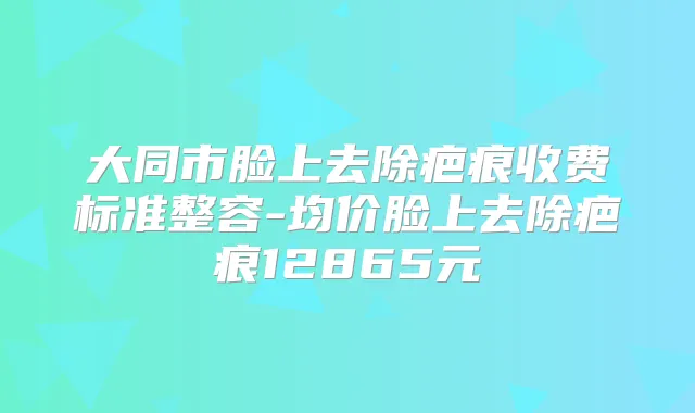 大同市脸上去除疤痕收费标准整容-均价脸上去除疤痕12865元