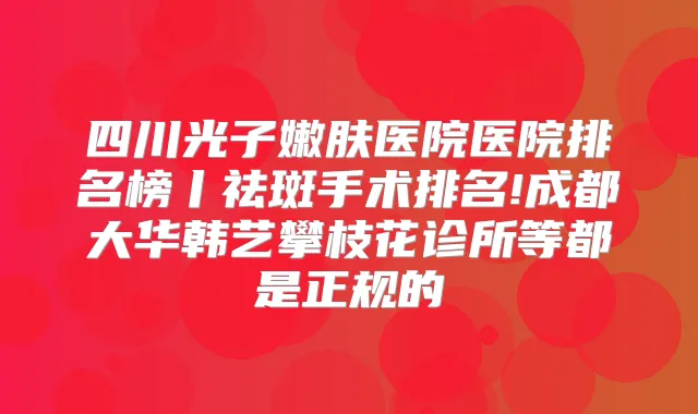 四川光子嫩肤医院医院排名榜丨祛斑手术排名!成都大华韩艺攀枝花诊所等都是正规的