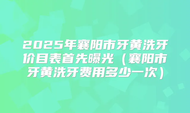 2025年襄阳市牙黄洗牙价目表首先曝光（襄阳市牙黄洗牙费用多少一次）