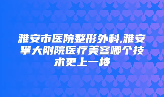雅安市医院整形外科,雅安攀大附院医疗美容哪个技术更上一楼