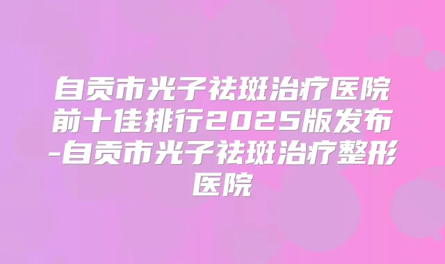 自贡市光子祛斑医院前十佳排行2025版发布-自贡市光子祛斑整形医院