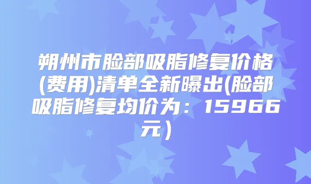 朔州市脸部吸脂修复价格(费用)清单全新曝出(脸部吸脂修复均价为：15966元）