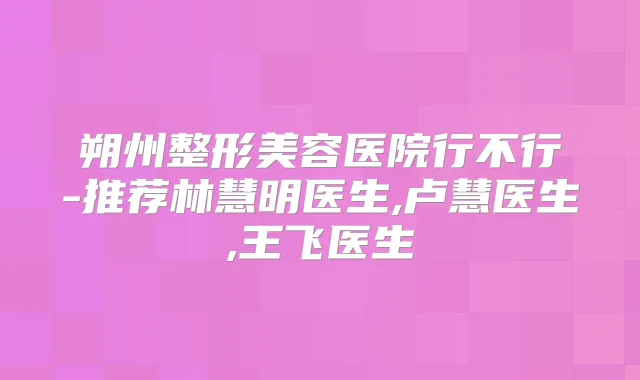 朔州整形美容医院行不行-推荐林慧明医生,卢慧医生,王飞医生