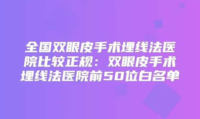 全国双眼皮手术埋线法医院比较正规:双眼皮手术埋线法医院前50位白名单