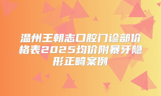 温州王朝志口腔门诊部价格表2025均价附暴牙隐形正畸案例