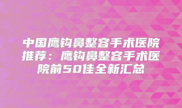 中国鹰钩鼻整容手术医院推荐:鹰钩鼻整容手术医院前50佳全新汇总