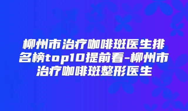 柳州市咖啡斑医生排名榜top10提前看-柳州市咖啡斑整形医生