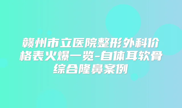 赣州市立医院整形外科价格表火爆一览-自体耳软骨综合隆鼻案例
