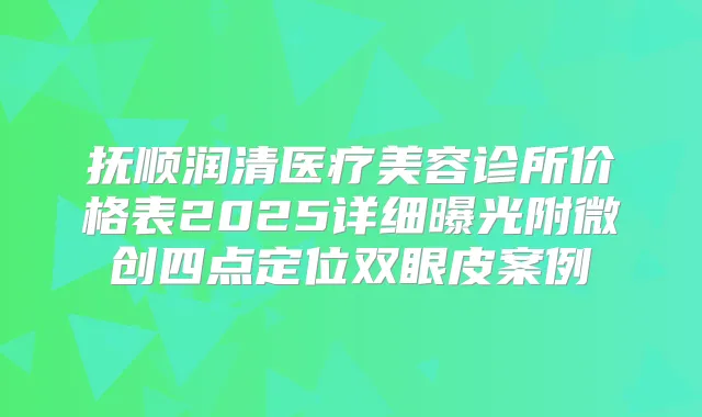 抚顺润清医疗美容诊所价格表2025详细曝光附微创四点定位双眼皮案例