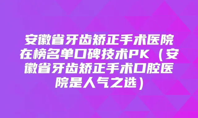 安徽省牙齿矫正手术医院在榜名单口碑技术PK(安徽省牙齿矫正手术口腔医院是人气之选)