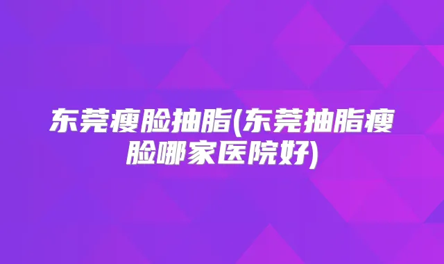 东莞瘦脸抽脂(东莞抽脂瘦脸哪家医院好)