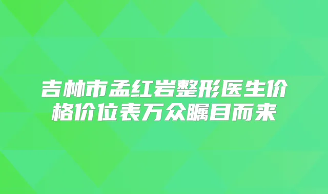 吉林市孟红岩整形医生价格价位表万众瞩目而来