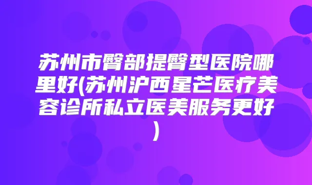 苏州市臀部提臀型医院哪里好(苏州沪西星芒医疗美容诊所私立医美服务更好)