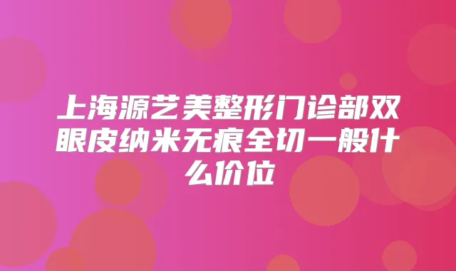 上海源艺美整形门诊部双眼皮纳米无痕全切一般什么价位