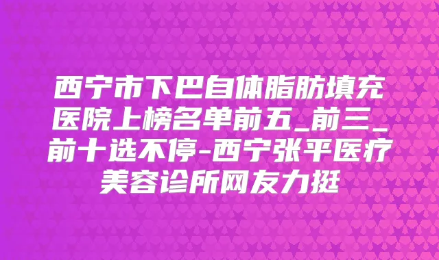 西宁市下巴自体脂肪填充医院上榜名单前五_前三_前十选不停-西宁张平医疗美容诊所网友力挺