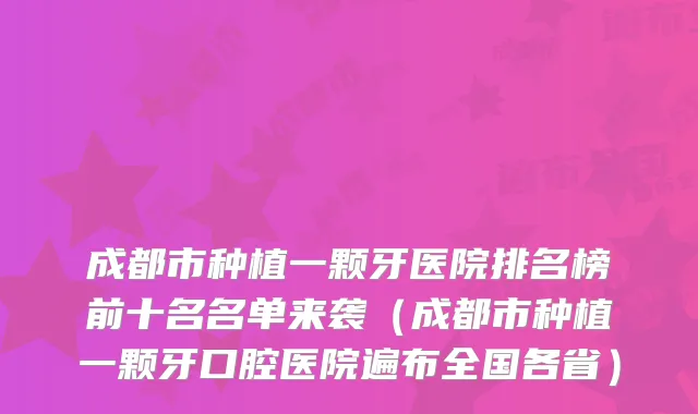 成都市种植一颗牙医院排名榜前十名名单来袭(成都市种植一颗牙口腔医院遍布全国各省)