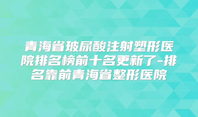 青海省玻尿酸注射塑形医院排名榜前十名更新了-排名靠前青海省整形医院