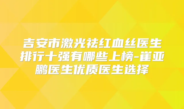 吉安市激光祛红血丝医生排行十强有哪些上榜-崔亚鹏医生优质医生选择