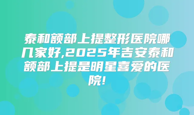 泰和额部上提整形医院哪几家好,2025年吉安泰和额部上提是明星喜爱的医院!