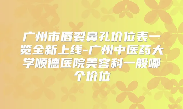 广州市唇裂鼻孔价位表一览全新上线-广州中医药大学顺德医院美容科一般哪个价位