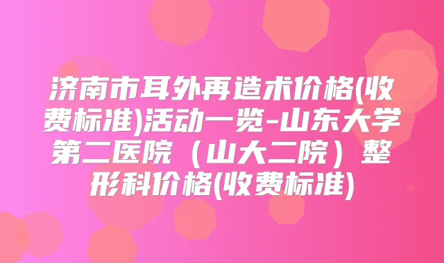 济南市耳外再造术价格(收费标准)活动一览-山东大学第二医院(山大二院)整形科价格(收费标准)