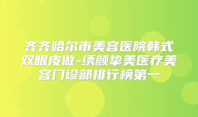 齐齐哈尔市美容医院韩式双眼皮做-绣颜挚美医疗美容门诊部排行榜第一