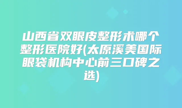 山西省双眼皮整形术哪个整形医院好(太原溪美国际眼袋机构中心前三口碑之选)