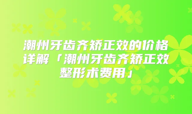 潮州牙齿齐矫正效的价格详解「潮州牙齿齐矫正效整形术费用」