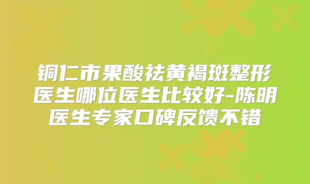 铜仁市果酸祛黄褐斑整形医生哪位医生比较好-陈明医生专家口碑反馈不错