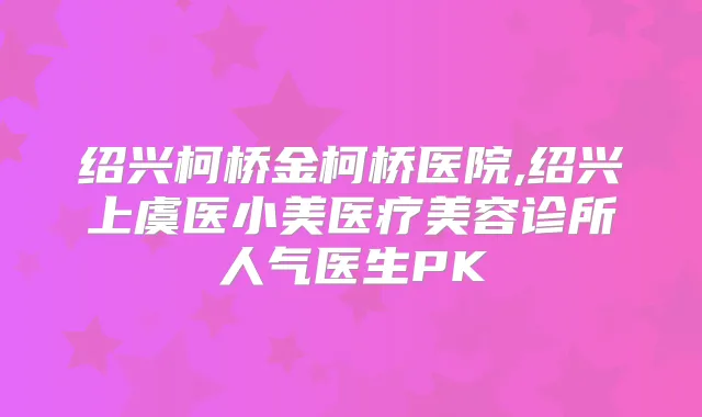 绍兴柯桥金柯桥医院,绍兴上虞医小美医疗美容诊所人气医生PK