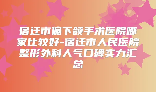 宿迁市偏下颌手术医院哪家比较好-宿迁市人民医院整形外科人气口碑实力汇总