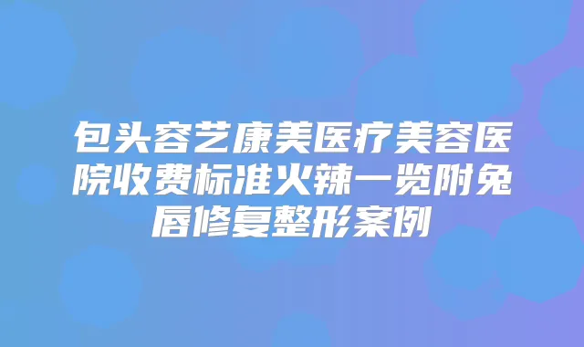 包头容艺康美医疗美容医院收费标准火辣一览附兔唇修复整形案例