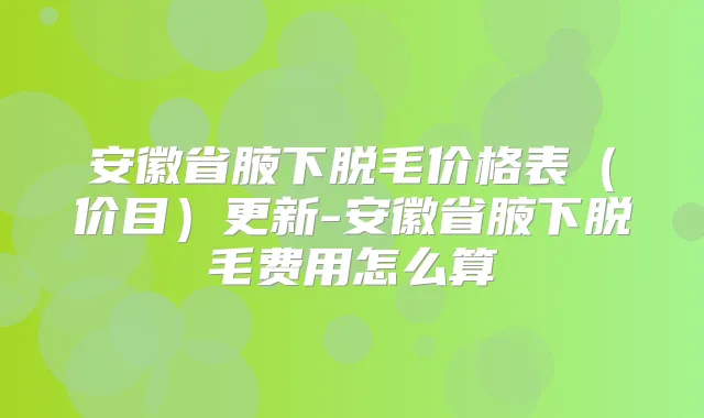 安徽省腋下脱毛价格表(价目)更新-安徽省腋下脱毛费用怎么算