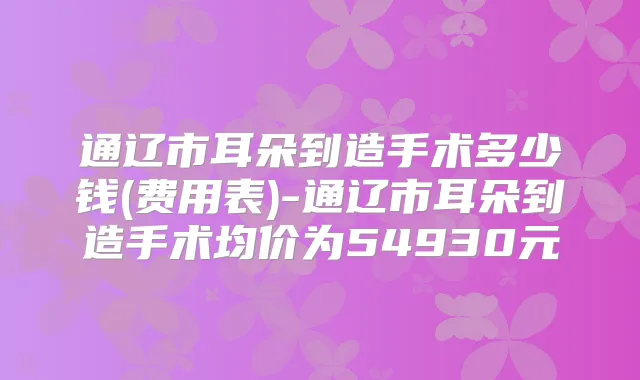 通辽市耳朵到造手术多少钱(费用表)-通辽市耳朵到造手术均价为54930元