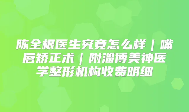 陈全根医生究竟怎么样｜嘴唇矫正术｜附淄博美神医学整形机构收费明细