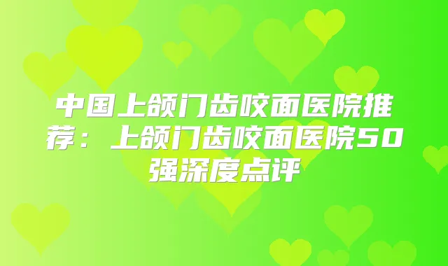中国上颌门齿咬面医院推荐:上颌门齿咬面医院50强深度点评