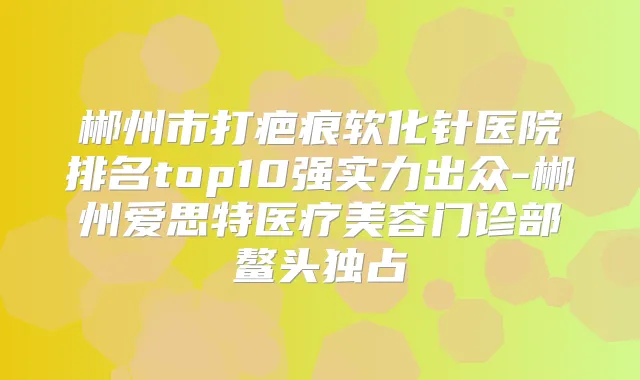 郴州市打疤痕软化针医院排名top10强实力出众-郴州爱思特医疗美容门诊部鳌头独占