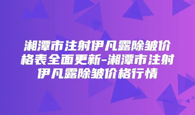 湘潭市注射伊凡露除皱价格表全面更新-湘潭市注射伊凡露除皱价格行情