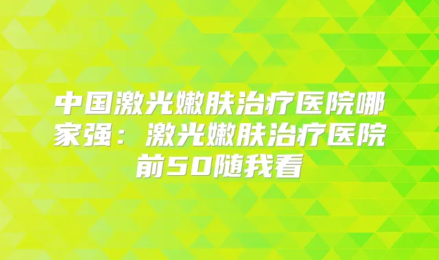 中国激光嫩肤医院哪家强：激光嫩肤医院前50随我看