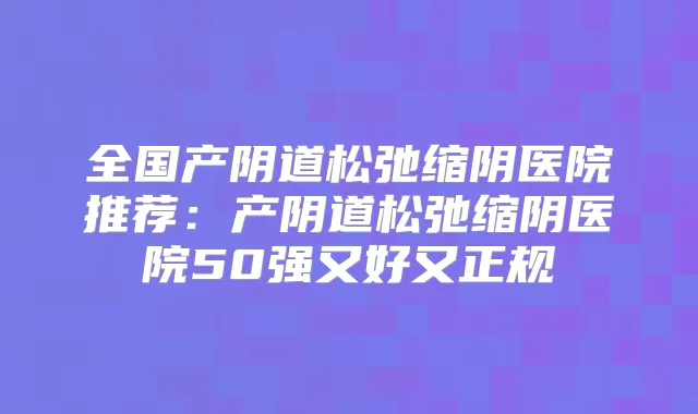 全国产阴道松弛缩阴医院推荐：产阴道松弛缩阴医院50强又好又正规