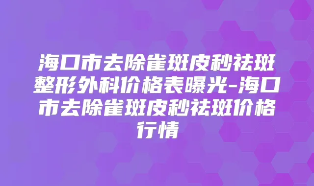 海口市去除雀斑皮秒祛斑整形外科价格表曝光-海口市去除雀斑皮秒祛斑价格行情