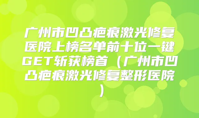 广州市凹凸疤痕激光修复医院上榜名单前十位一键GET斩获榜首(广州市凹凸疤痕激光修复整形医院)